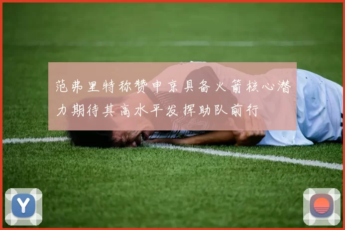 范弗里特称赞申京具备火箭核心潜力期待其高水平发挥助队前行