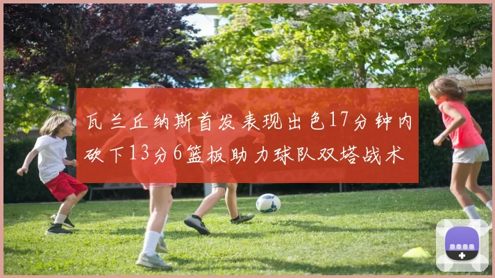 瓦兰丘纳斯首发表现出色17分钟内砍下13分6篮板助力球队双塔战术