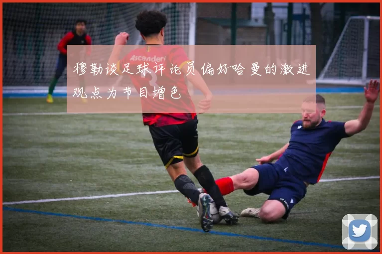 穆勒谈足球评论员偏好哈曼的激进观点为节目增色
