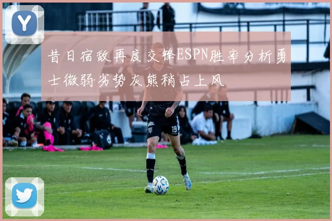 昔日宿敌再度交锋ESPN胜率分析勇士微弱劣势灰熊稍占上风