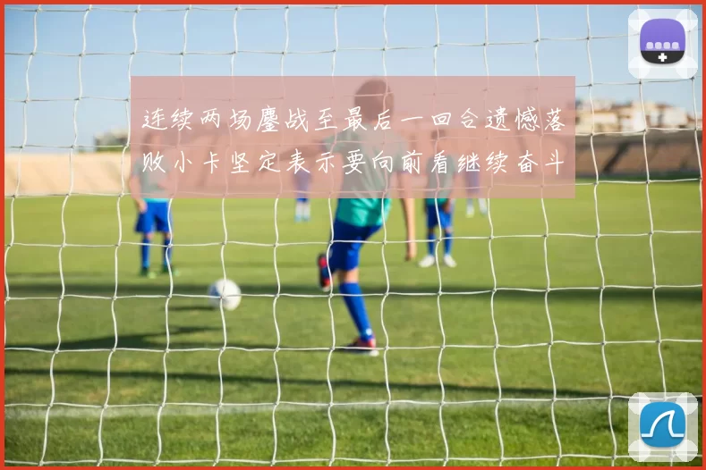 连续两场鏖战至最后一回合遗憾落败小卡坚定表示要向前看继续奋斗