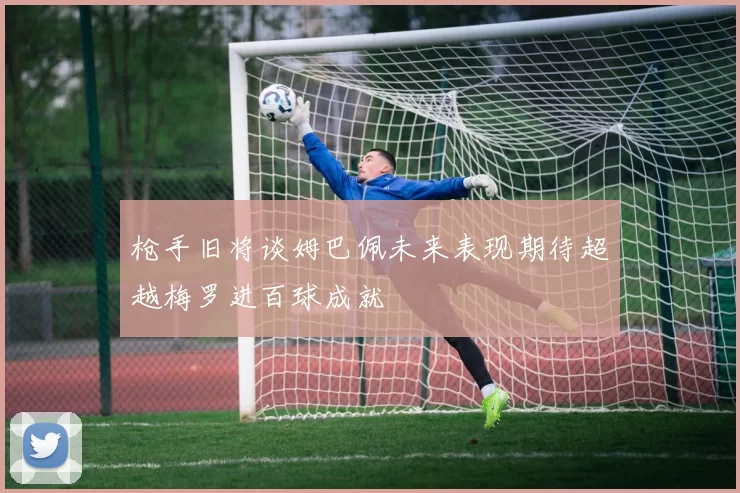 枪手旧将谈姆巴佩未来表现期待超越梅罗进百球成就