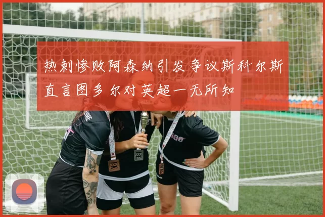 热刺惨败阿森纳引发争议斯科尔斯直言图多尔对英超一无所知