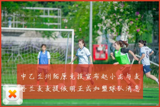 中乙兰州陇原竞技宣布赵小龙与麦吾兰麦麦提依明正式加盟球队消息