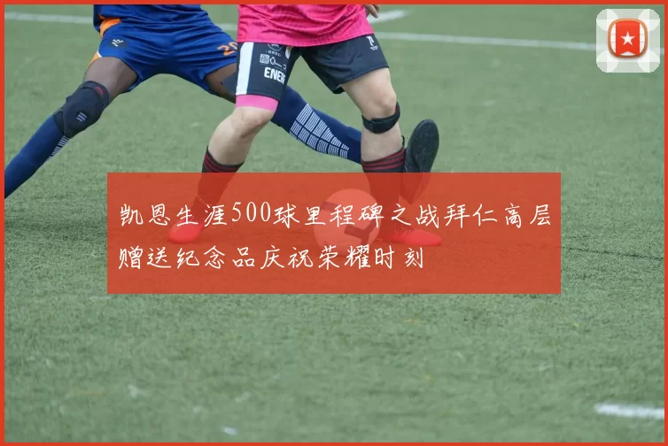 凯恩生涯500球里程碑之战拜仁高层赠送纪念品庆祝荣耀时刻