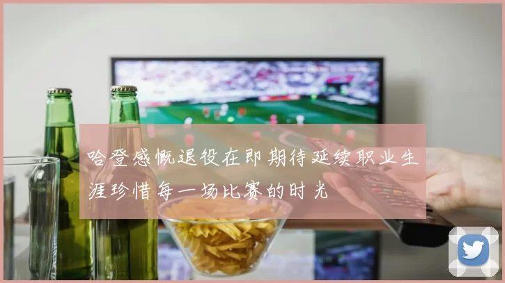 哈登感慨退役在即期待延续职业生涯珍惜每一场比赛的时光