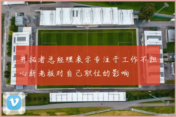 开拓者总经理表示专注于工作不担心新老板对自己职位的影响