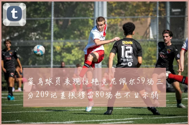 菜鸟球员表现惊艳克尼佩尔59场三分209记基根穆雷80场也不甘示弱