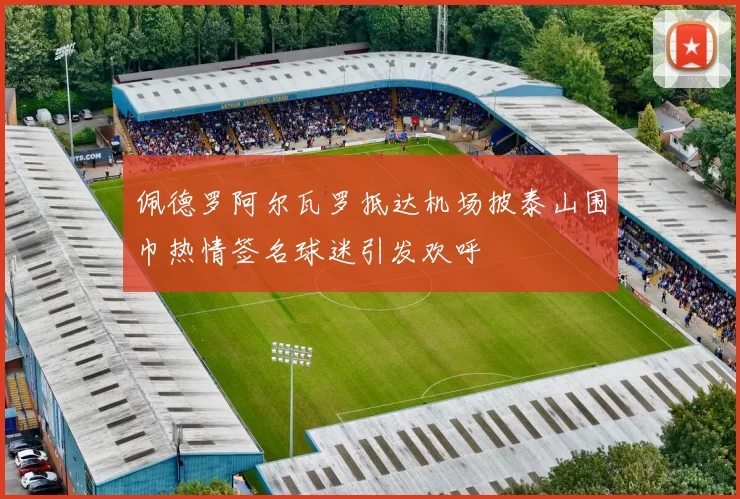 佩德罗阿尔瓦罗抵达机场披泰山围巾热情签名球迷引发欢呼