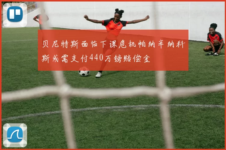 贝尼特斯面临下课危机帕纳辛纳科斯或需支付440万镑赔偿金