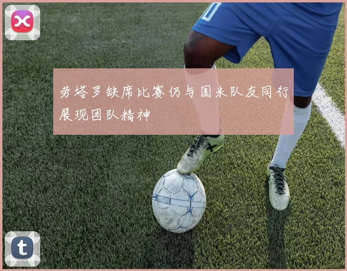 劳塔罗缺席比赛仍与国米队友同行展现团队精神